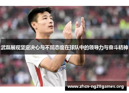 武磊展现坚定决心与不屈态度在球队中的领导力与奋斗精神