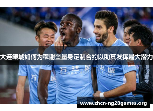 大连鲲城如何为穆谢奎量身定制合约以助其发挥最大潜力