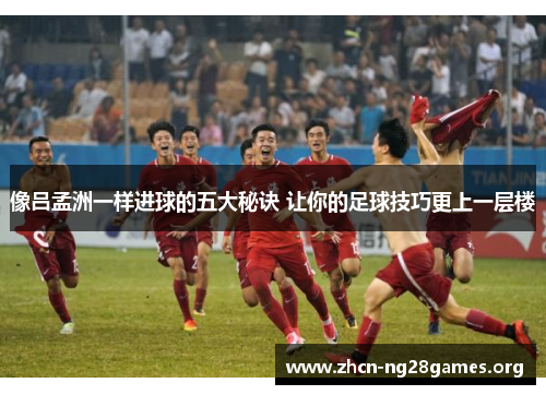 像吕孟洲一样进球的五大秘诀 让你的足球技巧更上一层楼