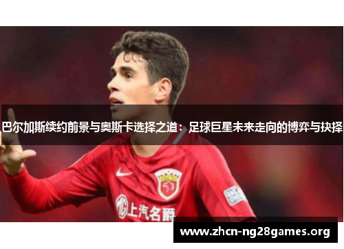 巴尔加斯续约前景与奥斯卡选择之道：足球巨星未来走向的博弈与抉择