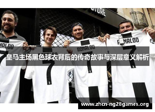 皇马主场黑色球衣背后的传奇故事与深层意义解析