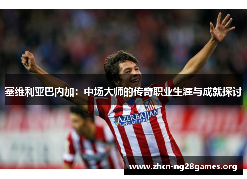塞维利亚巴内加：中场大师的传奇职业生涯与成就探讨