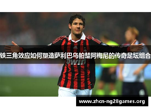 铁三角效应如何塑造萨利巴乌帕楚阿梅尼的传奇足坛组合 铁三角效应如何塑造萨利巴乌帕楚阿梅尼的传奇足坛组合